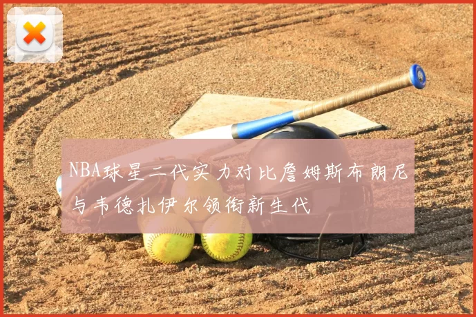 NBA球星二代实力对比詹姆斯布朗尼与韦德扎伊尔领衔新生代