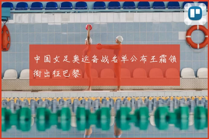 中国女足奥运备战名单公布王霜领衔出征巴黎