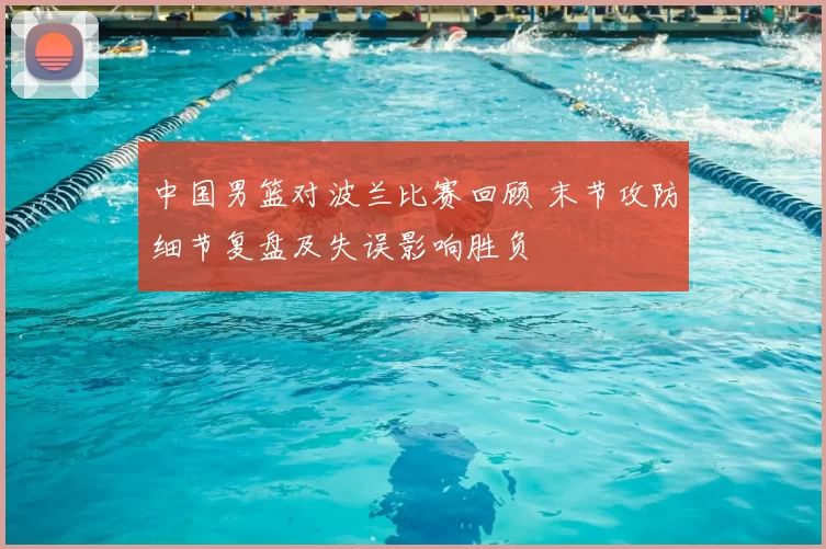 中国男篮对波兰比赛回顾 末节攻防细节复盘及失误影响胜负