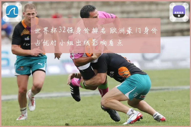 世界杯32强身价排名 欧洲豪门身价占优对小组出线影响看点