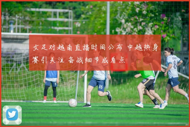 女足对越南直播时间公布 中越热身赛引关注 备战细节成看点