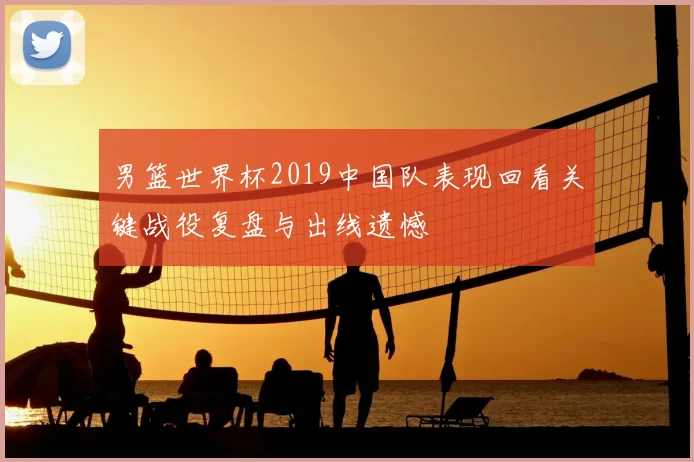 男篮世界杯2019中国队表现回看关键战役复盘与出线遗憾