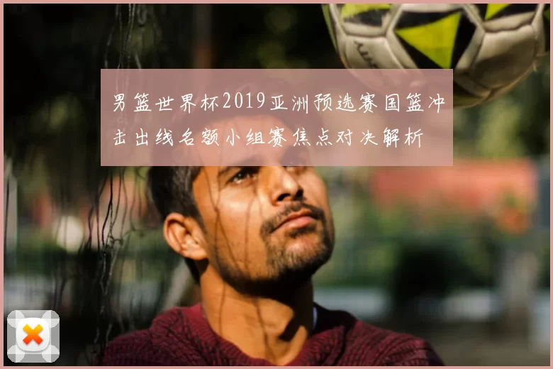 男篮世界杯2019亚洲预选赛国篮冲击出线名额小组赛焦点对决解析