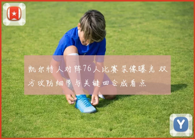 凯尔特人对阵76人比赛录像曝光 双方攻防细节与关键回合成看点