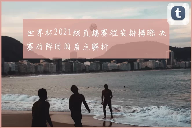 世界杯2021线直播赛程安排揭晓 决赛对阵时间看点解析