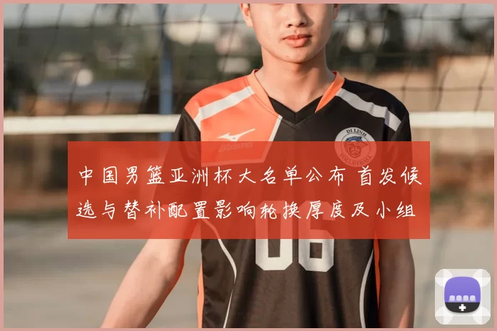 中国男篮亚洲杯大名单公布 首发候选与替补配置影响轮换厚度及小组赛应对