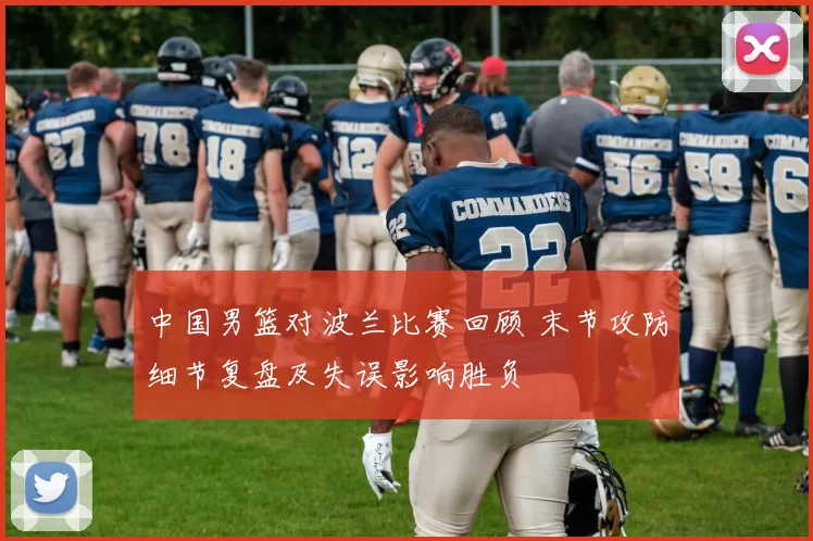 中国男篮对波兰比赛回顾 末节攻防细节复盘及失误影响胜负