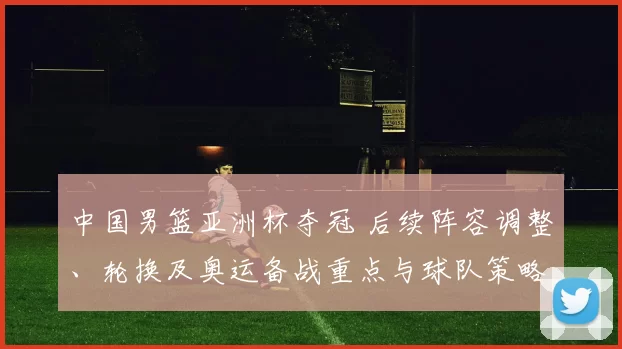 中国男篮亚洲杯夺冠 后续阵容调整、轮换及奥运备战重点与球队策略变化