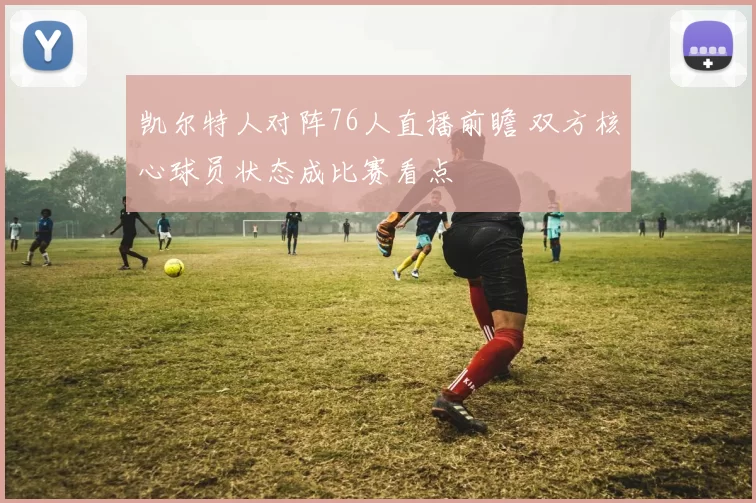 凯尔特人对阵76人直播前瞻 双方核心球员状态成比赛看点