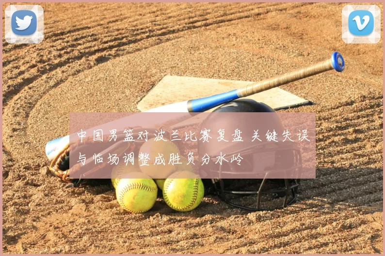 中国男篮对波兰比赛复盘 关键失误与临场调整成胜负分水岭