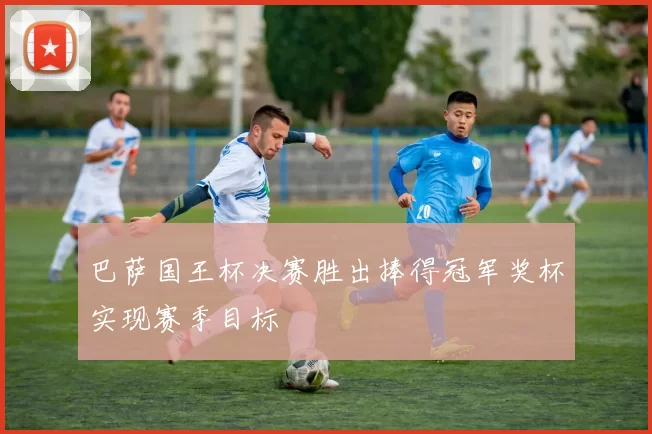 巴萨国王杯决赛胜出捧得冠军奖杯实现赛季目标