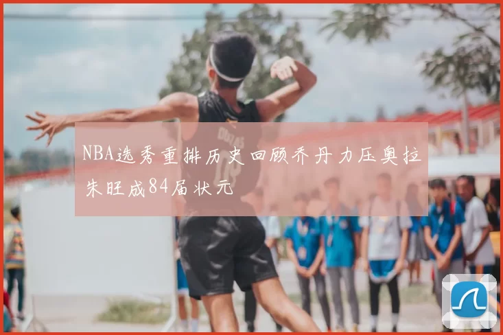 NBA选秀重排历史回顾乔丹力压奥拉朱旺成84届状元