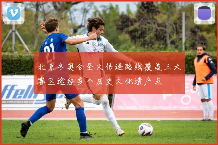 北京冬奥会圣火传递路线覆盖三大赛区途经多个历史文化遗产点