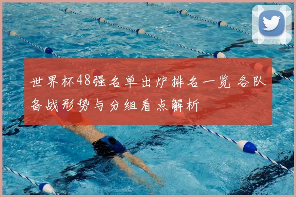 世界杯48强名单出炉排名一览 各队备战形势与分组看点解析