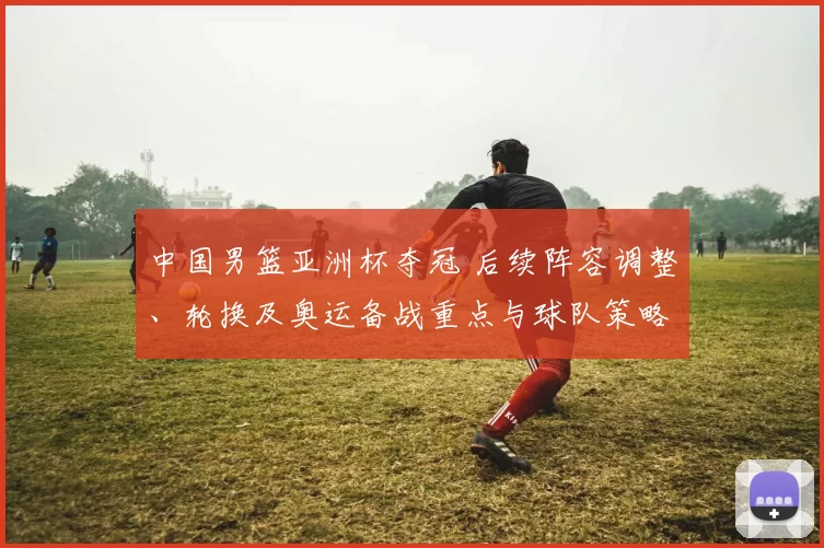 中国男篮亚洲杯夺冠 后续阵容调整、轮换及奥运备战重点与球队策略变化