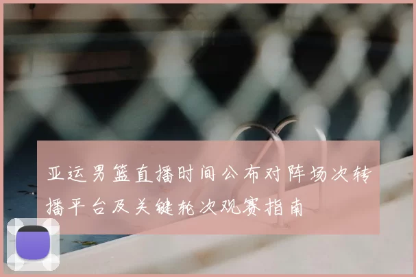 亚运男篮直播时间公布对阵场次转播平台及关键轮次观赛指南