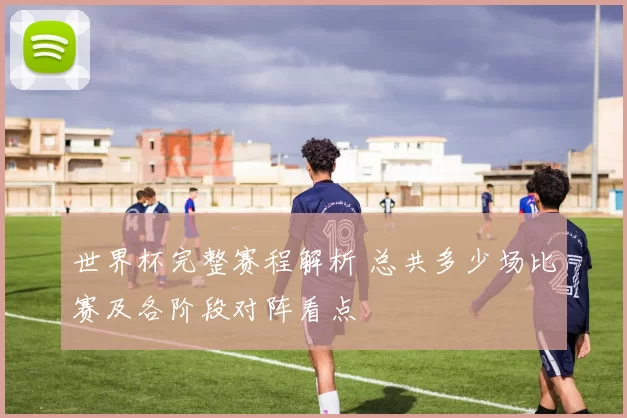 世界杯完整赛程解析 总共多少场比赛及各阶段对阵看点