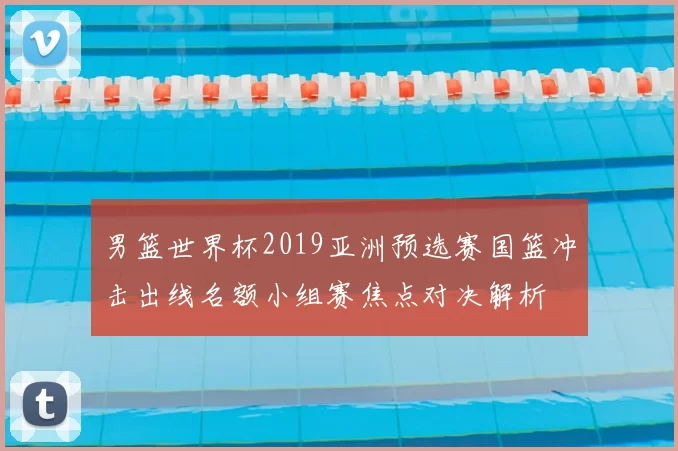 男篮世界杯2019亚洲预选赛国篮冲击出线名额小组赛焦点对决解析