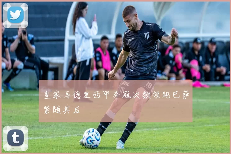 皇家马德里西甲夺冠次数领跑巴萨紧随其后