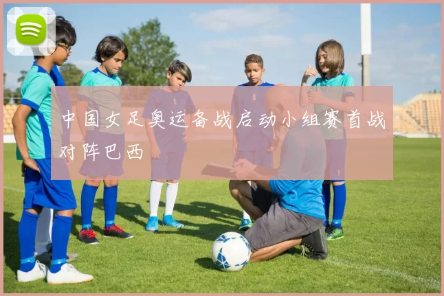 中国女足奥运备战启动小组赛首战对阵巴西