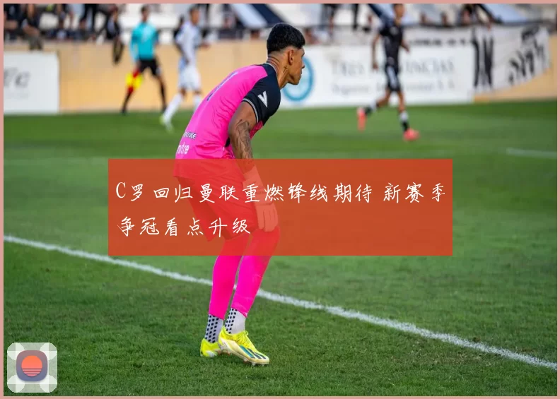 C罗回归曼联重燃锋线期待 新赛季争冠看点升级
