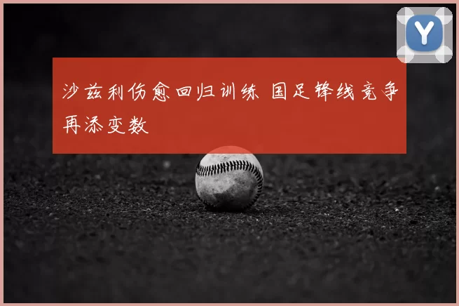 沙兹利伤愈回归训练 国足锋线竞争再添变数