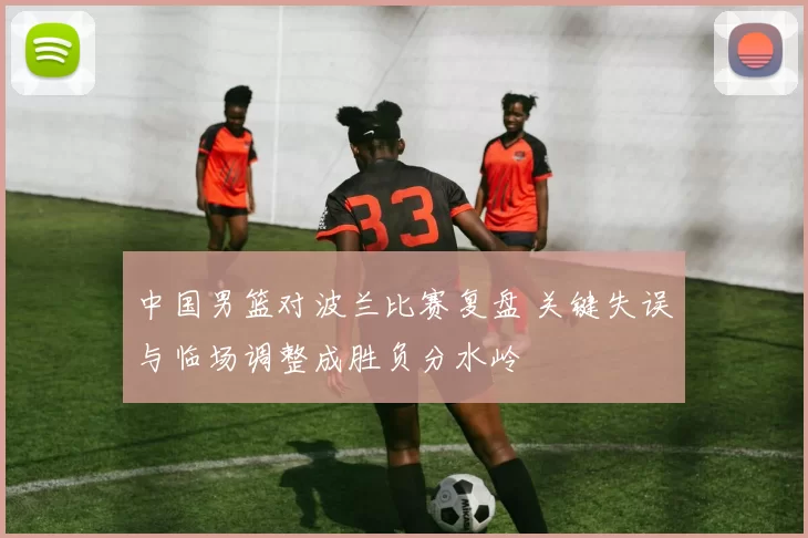 中国男篮对波兰比赛复盘 关键失误与临场调整成胜负分水岭