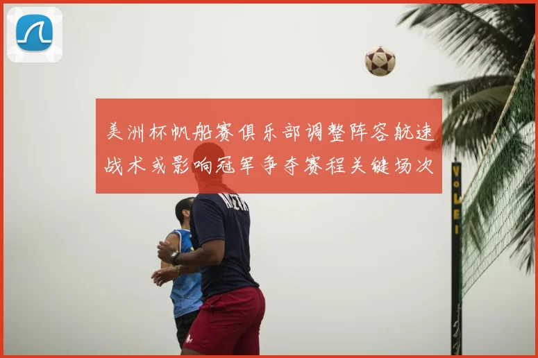 美洲杯帆船赛俱乐部调整阵容航速战术或影响冠军争夺赛程关键场次看点
