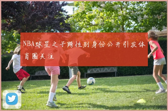 NBA球星之子跨性别身份公开引发体育圈关注