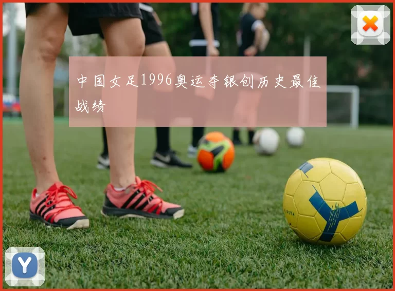 中国女足1996奥运夺银创历史最佳战绩