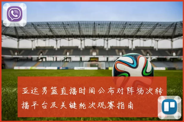 亚运男篮直播时间公布对阵场次转播平台及关键轮次观赛指南