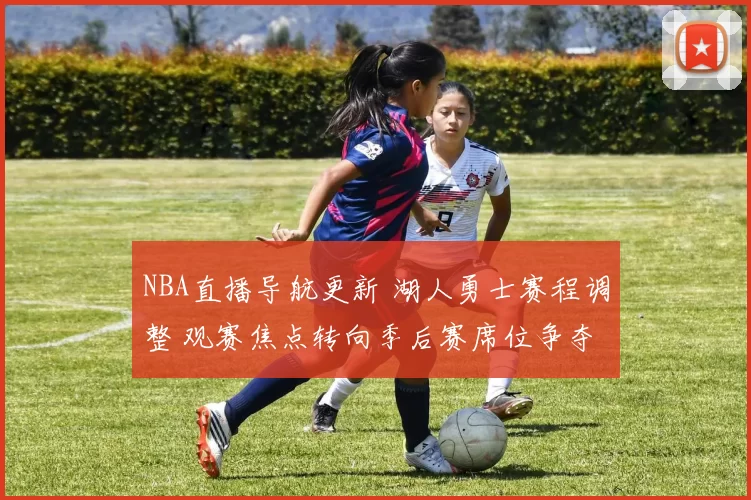 NBA直播导航更新 湖人勇士赛程调整 观赛焦点转向季后赛席位争夺