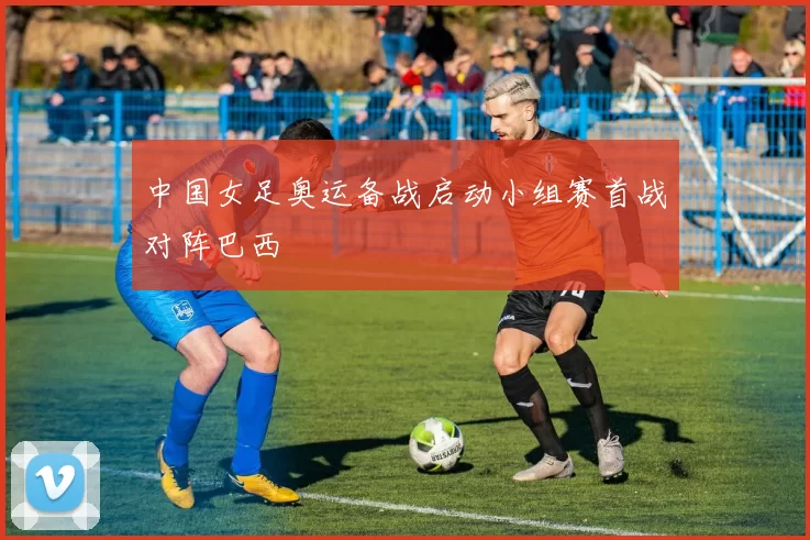 中国女足奥运备战启动小组赛首战对阵巴西