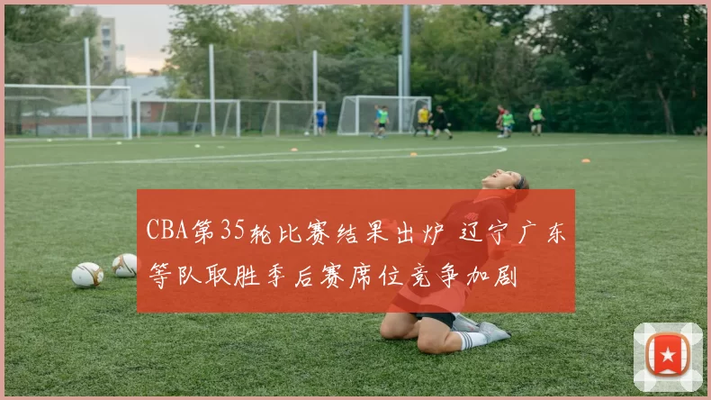 CBA第35轮比赛结果出炉 辽宁广东等队取胜季后赛席位竞争加剧