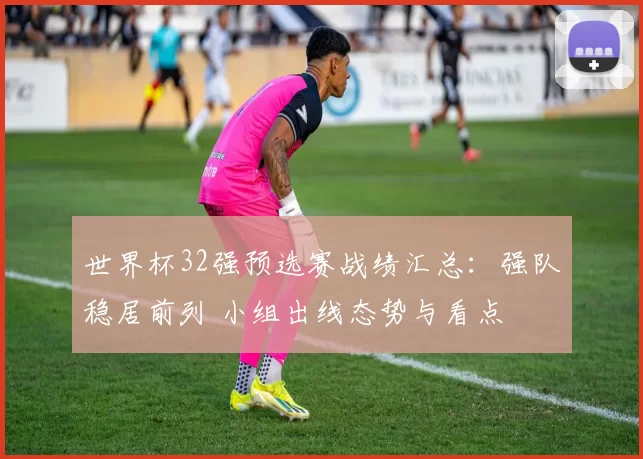 世界杯32强预选赛战绩汇总：强队稳居前列 小组出线态势与看点