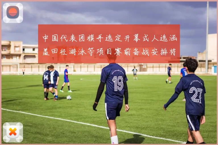 中国代表团旗手选定开幕式人选涵盖田径游泳等项目赛前备战安排将调整