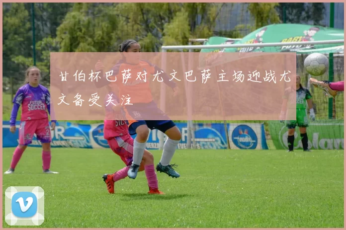甘伯杯巴萨对尤文巴萨主场迎战尤文备受关注