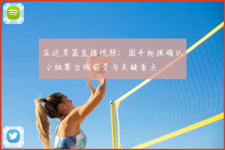 亚运男篮直播视频：国手轮换确认 小组赛出线前景与关键看点