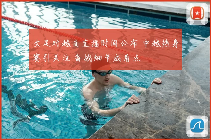 女足对越南直播时间公布 中越热身赛引关注 备战细节成看点