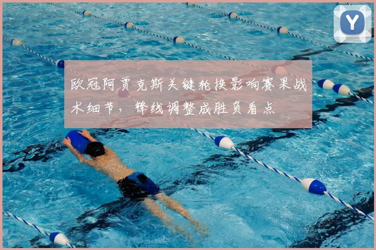 欧冠阿贾克斯关键轮换影响赛果战术细节，锋线调整成胜负看点