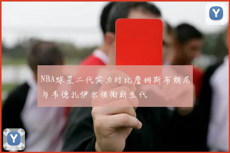 NBA球星二代实力对比詹姆斯布朗尼与韦德扎伊尔领衔新生代