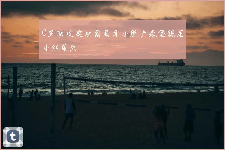 C罗助攻建功葡萄牙小胜卢森堡稳居小组前列