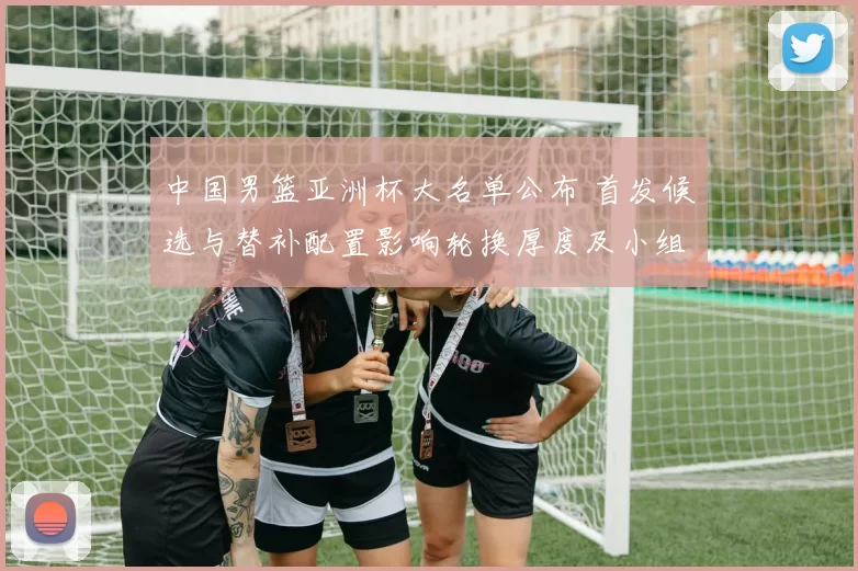 中国男篮亚洲杯大名单公布 首发候选与替补配置影响轮换厚度及小组赛应对