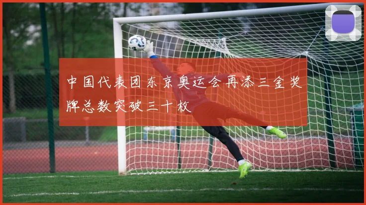 中国代表团东京奥运会再添三金奖牌总数突破三十枚