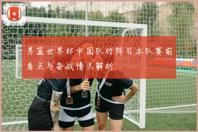 男篮世界杯中国队对阵日本队赛前看点与备战情况解析
