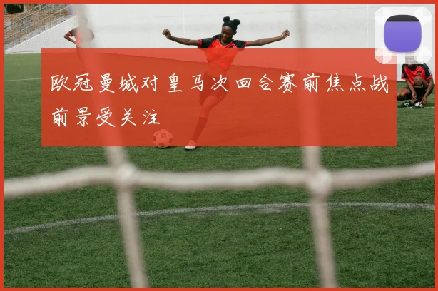欧冠曼城对皇马次回合赛前焦点战前景受关注