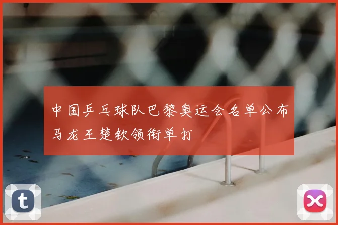 中国乒乓球队巴黎奥运会名单公布马龙王楚钦领衔单打