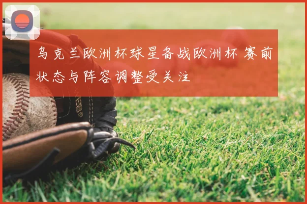 乌克兰欧洲杯球星备战欧洲杯 赛前状态与阵容调整受关注