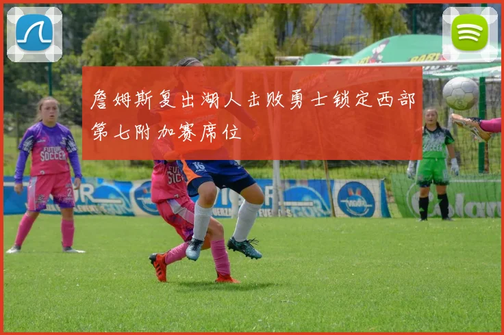 詹姆斯复出湖人击败勇士锁定西部第七附加赛席位