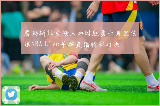 詹姆斯40分湖人加时胜勇士库里伤退NBA Live手游直播精彩对决